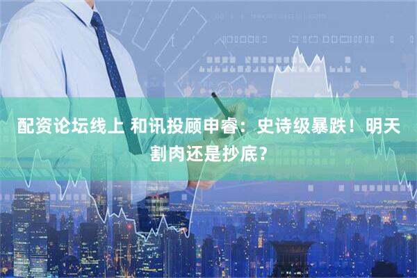 配资论坛线上 和讯投顾申睿：史诗级暴跌！明天割肉还是抄底？