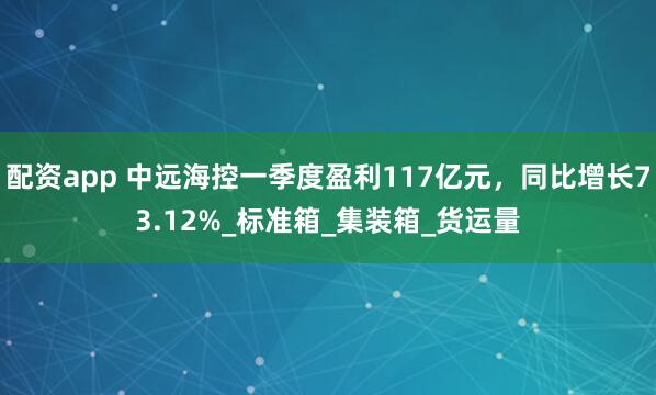 配资app 中远海控一季度盈利117亿元，同比增长73.12%_标准箱_集装箱_货运量