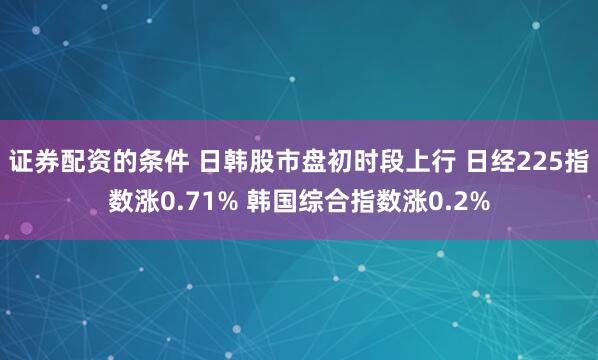 证券配资的条件 日韩股市盘初时段上行 日经225指数涨0.71% 韩国综合指数涨0.2%