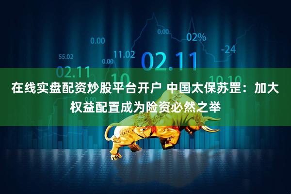 在线实盘配资炒股平台开户 中国太保苏罡：加大权益配置成为险资必然之举