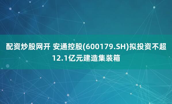 配资炒股网开 安通控股(600179.SH)拟投资不超12.1亿元建造集装箱