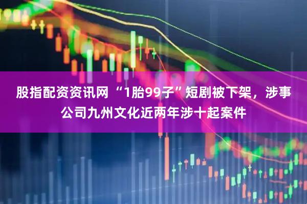 股指配资资讯网 “1胎99子”短剧被下架，涉事公司九州文化近两年涉十起案件