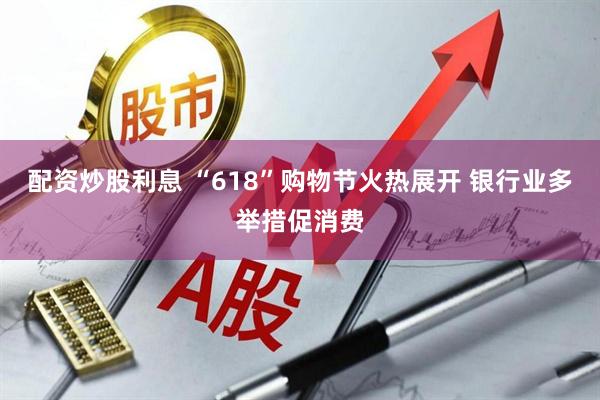 配资炒股利息 “618”购物节火热展开 银行业多举措促消费