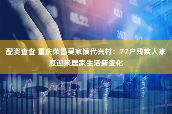 配资查查 重庆荣昌吴家镇代兴村：77户残疾人家庭迎来居家生活新变化