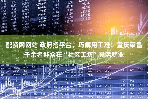 配资网网站 政府搭平台，巧解用工难！重庆荣昌千余名群众在“社区工坊”灵活就业