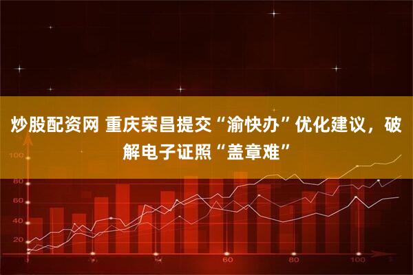 炒股配资网 重庆荣昌提交“渝快办”优化建议，破解电子证照“盖章难”