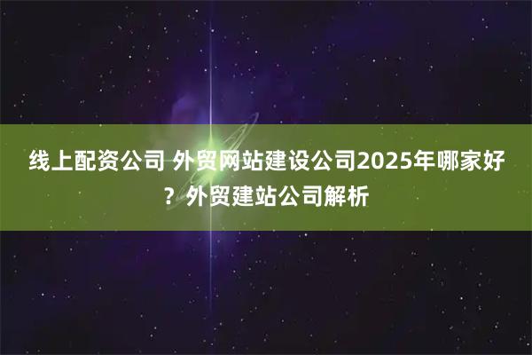 线上配资公司 外贸网站建设公司2025年哪家好？外贸建站公司解析