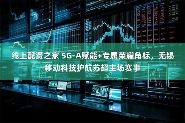 线上配资之家 5G-A赋能+专属荣耀角标，无锡移动科技护航苏超主场赛事