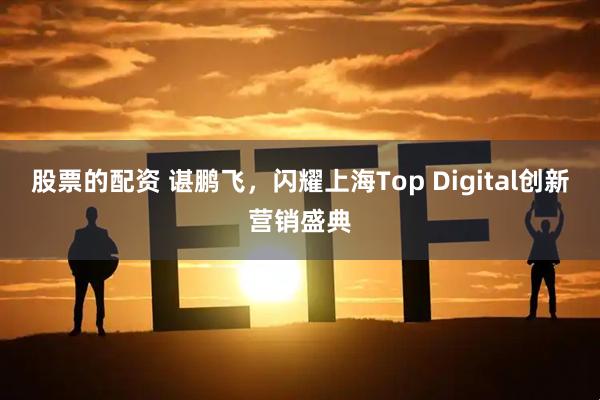 股票的配资 谌鹏飞，闪耀上海Top Digital创新营销盛典