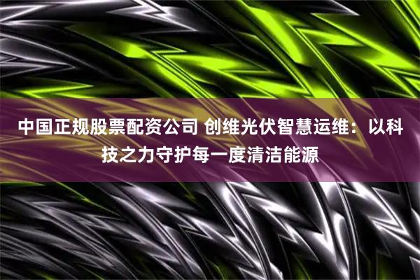 中国正规股票配资公司 创维光伏智慧运维：以科技之力守护每一度清洁能源
