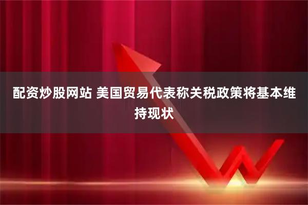 配资炒股网站 美国贸易代表称关税政策将基本维持现状
