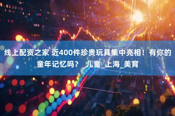 线上配资之家 近400件珍贵玩具集中亮相！有你的童年记忆吗？_儿童_上海_美育