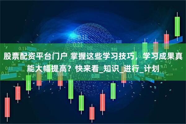 股票配资平台门户 掌握这些学习技巧，学习成果真能大幅提高？快来看_知识_进行_计划
