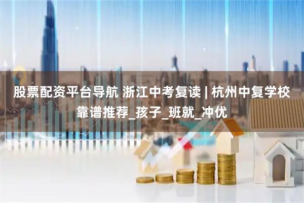 股票配资平台导航 浙江中考复读 | 杭州中复学校靠谱推荐_孩子_班就_冲优