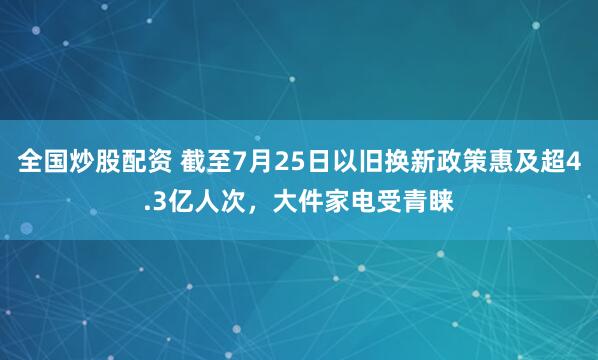 全国炒股配资 截至7月25日以旧换新政策惠及超4.3亿人次，大件家电受青睐