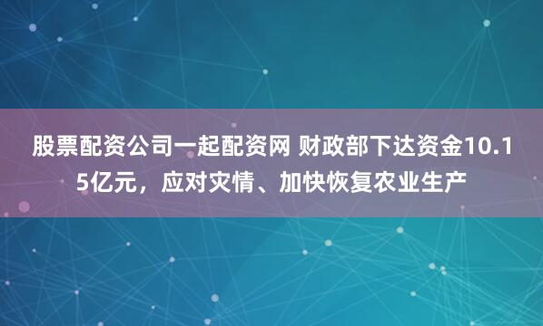 股票配资公司一起配资网 财政部下达资金10.15亿元，应对灾情、加快恢复农业生产