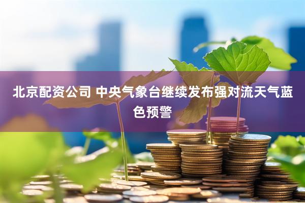 北京配资公司 中央气象台继续发布强对流天气蓝色预警