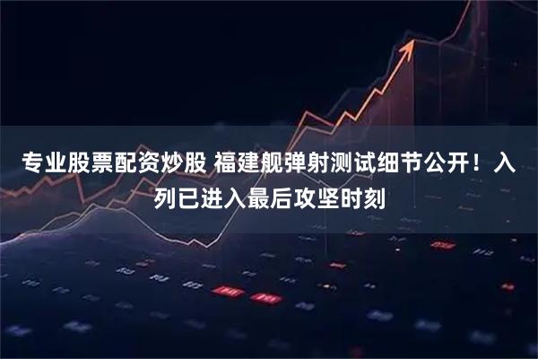 专业股票配资炒股 福建舰弹射测试细节公开！入列已进入最后攻坚时刻