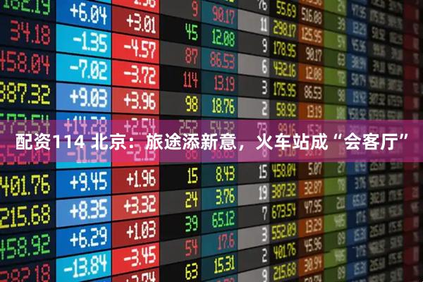 配资114 北京：旅途添新意，火车站成“会客厅”