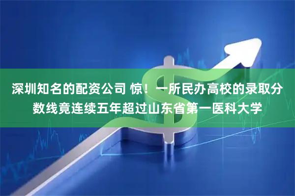 深圳知名的配资公司 惊！一所民办高校的录取分数线竟连续五年超过山东省第一医科大学