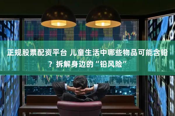 正规股票配资平台 儿童生活中哪些物品可能含铅？拆解身边的“铅风险”