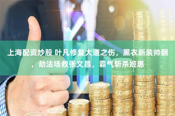 上海配资炒股 叶凡修复大道之伤，黑衣新装帅翻，劫法场救张文昌，霸气斩杀姬惠