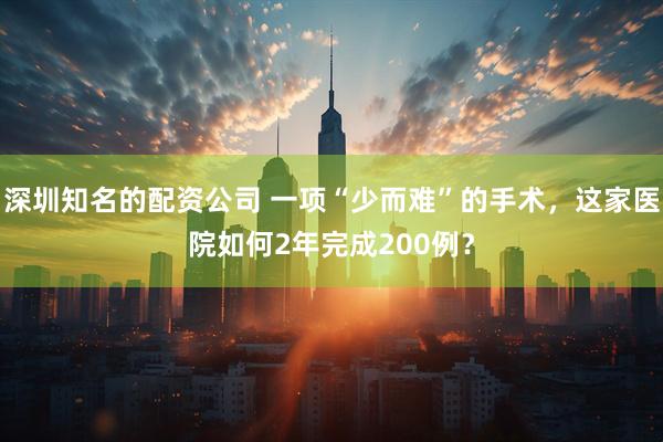 深圳知名的配资公司 一项“少而难”的手术，这家医院如何2年完成200例？