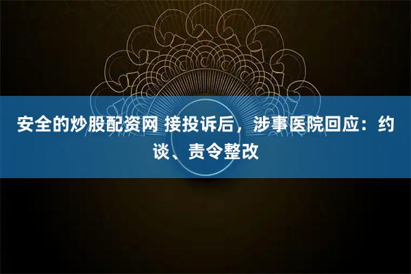 安全的炒股配资网 接投诉后，涉事医院回应：约谈、责令整改