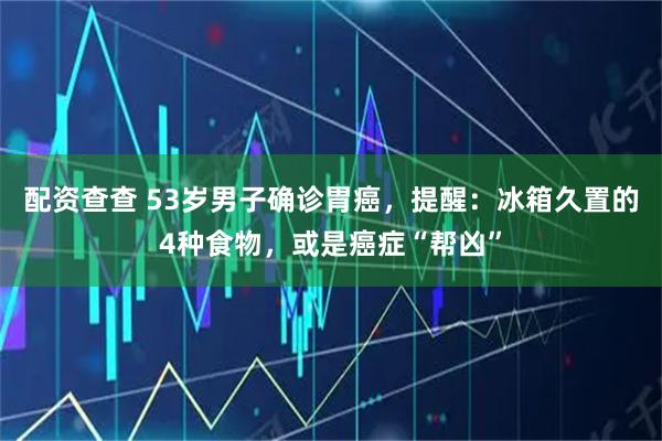 配资查查 53岁男子确诊胃癌，提醒：冰箱久置的4种食物，或是癌症“帮凶”