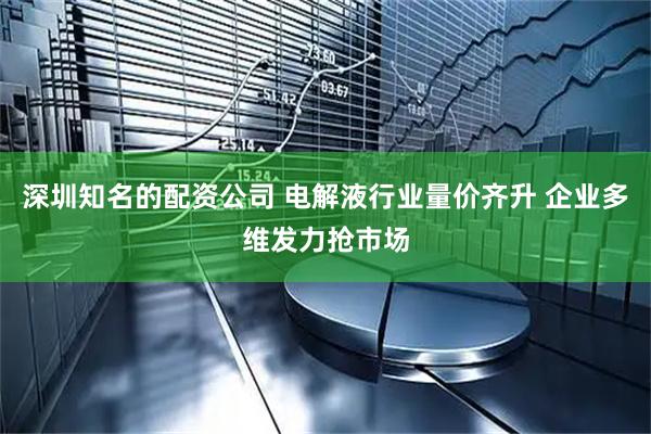 深圳知名的配资公司 电解液行业量价齐升 企业多维发力抢市场