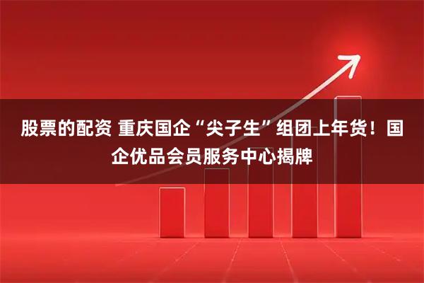 股票的配资 重庆国企“尖子生”组团上年货！国企优品会员服务中心揭牌