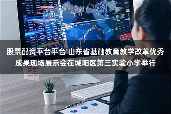 股票配资平台平台 山东省基础教育教学改革优秀成果现场展示会在城阳区第三实验小学举行